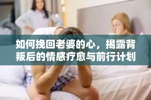 如何挽回老婆的心，揭露背叛后的情感疗愈与前行计划