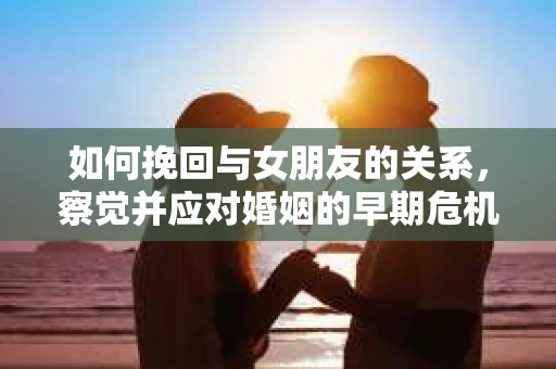 如何挽回与女朋友的关系，察觉并应对婚姻的早期危机信号