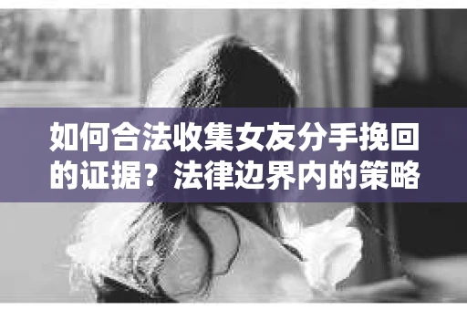 如何合法收集女友分手挽回的证据？法律边界内的策略与技巧