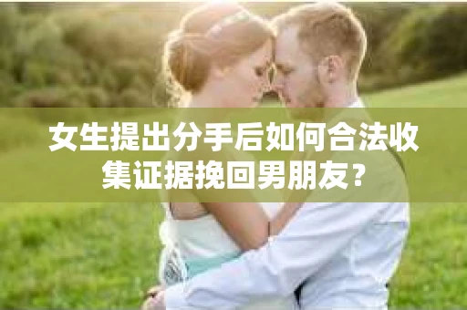 女生提出分手后如何合法收集证据挽回男朋友？