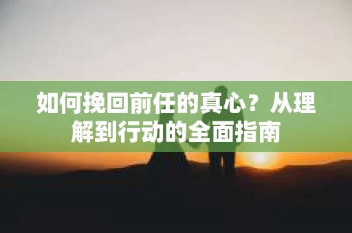 如何挽回前任的真心？从理解到行动的全面指南