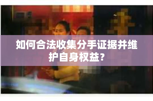 如何合法收集分手证据并维护自身权益？