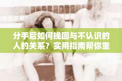 分手后如何挽回与不认识的人的关系?实用指南帮你重拾失去的联结 分手后如何挽回与不认识的人的关系?实用指南帮你重拾失去的联结