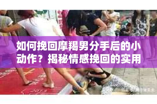 如何挽回摩羯男分手后的小动作？揭秘情感挽回的实用策略