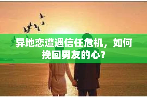 异地恋遭遇信任危机，如何挽回男友的心？