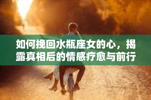如何挽回水瓶座女的心,揭露真相后的情感疗愈与前行计划 如何挽回水瓶座女的心,揭露真相后的情感疗愈与前行计划
