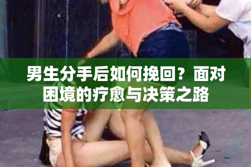 男生分手后如何挽回?面对困境的疗愈与决策之路 男生分手后如何挽回?面对困境的疗愈与决策之路