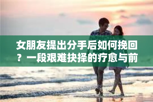 女朋友提出分手后如何挽回？一段艰难抉择的疗愈与前行之路