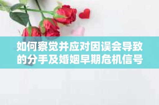 如何察觉并应对因误会导致的分手及婚姻早期危机信号？