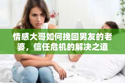 情感大哥如何挽回男友的老婆,信任危机的解决之道 情感大哥如何挽回男友的老婆,信任危机的解决之道