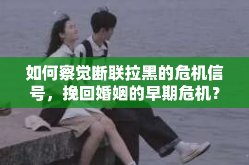 如何察觉断联拉黑的危机信号，挽回婚姻的早期危机？