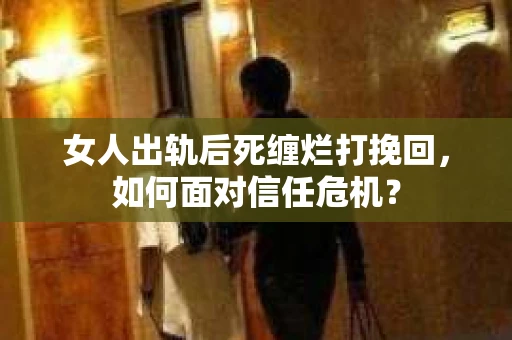 女人出轨后死缠烂打挽回，如何面对信任危机？