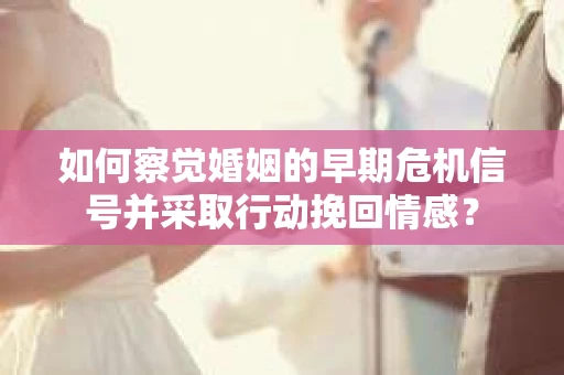 如何察觉婚姻的早期危机信号并采取行动挽回情感？