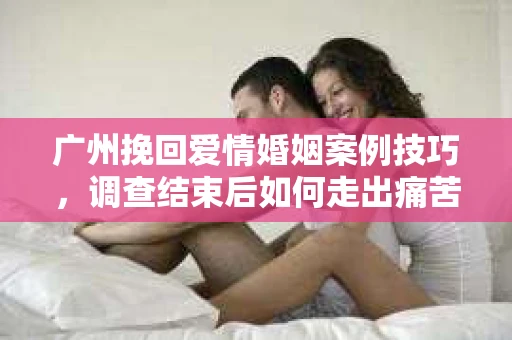 广州挽回爱情婚姻案例技巧，调查结束后如何走出痛苦并做出明智决策？