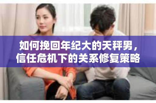 如何挽回年纪大的天秤男，信任危机下的关系修复策略