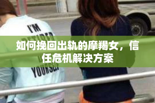 如何挽回出轨的摩羯女，信任危机解决方案