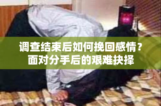 调查结束后如何挽回感情?面对分手后的艰难抉择 调查结束后如何挽回感情?面对分手后的艰难抉择