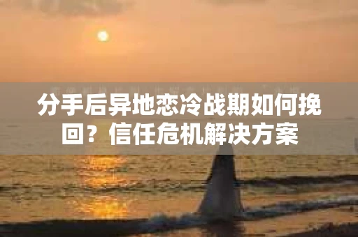 分手后异地恋冷战期如何挽回？信任危机解决方案