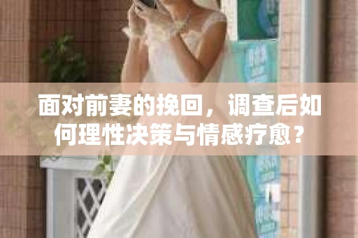 面对前妻的挽回，调查后如何理性决策与情感疗愈？