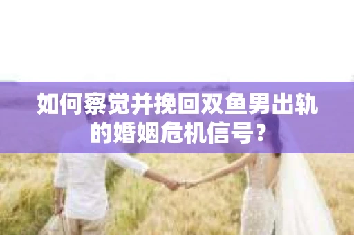 如何察觉并挽回双鱼男出轨的婚姻危机信号？