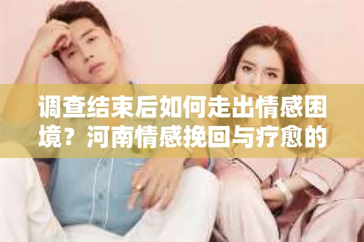 调查结束后如何走出情感困境？河南情感挽回与疗愈的实用方法