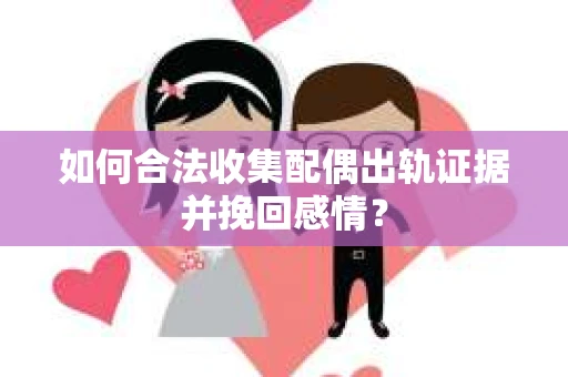 如何合法收集配偶出轨证据并挽回感情？