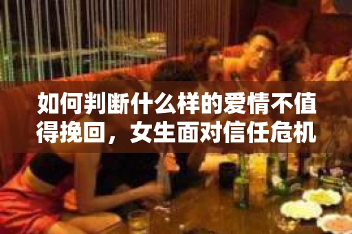 如何判断什么样的爱情不值得挽回，女生面对信任危机怎么办？