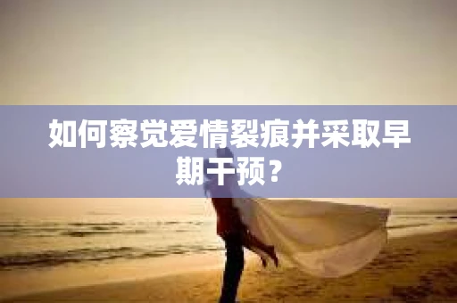 如何察觉爱情裂痕并采取早期干预？