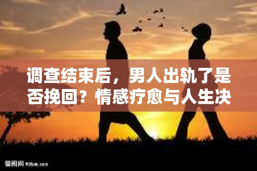 调查结束后，男人出轨了是否挽回？情感疗愈与人生决策的干货指南