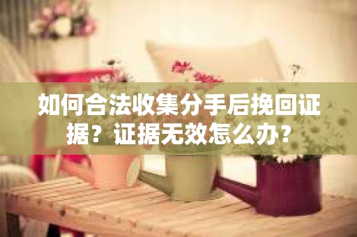 如何合法收集分手后挽回证据？证据无效怎么办？
