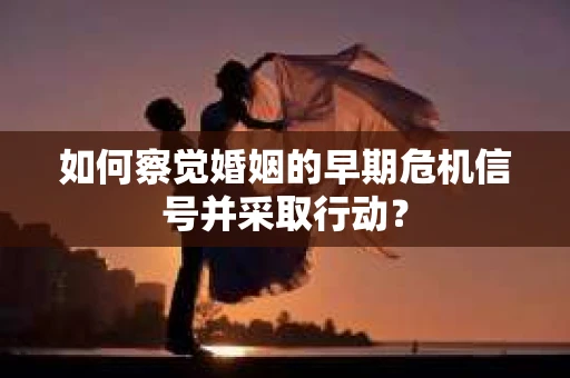 如何察觉婚姻的早期危机信号并采取行动？