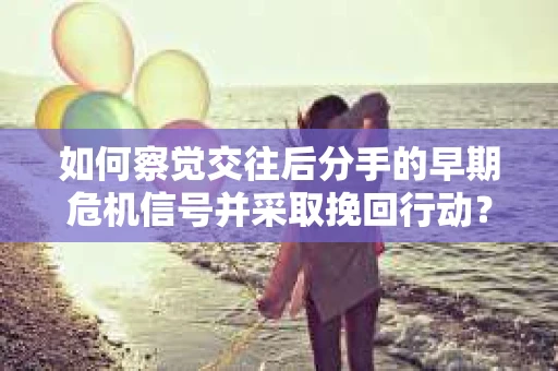 如何察觉交往后分手的早期危机信号并采取挽回行动？