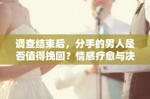 调查结束后，分手的男人是否值得挽回？情感疗愈与决策之路