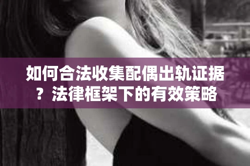 如何合法收集配偶出轨证据？法律框架下的有效策略