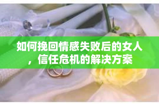 如何挽回情感失败后的女人，信任危机的解决方案