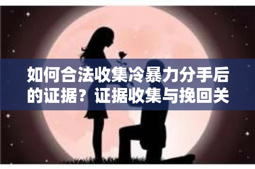 如何合法收集冷暴力分手后的证据？证据收集与挽回关系怎么办？