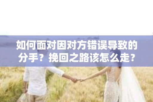 如何面对因对方错误导致的分手？挽回之路该怎么走？