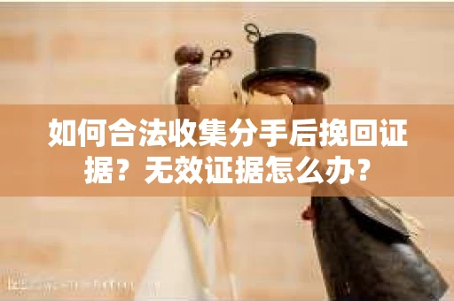 如何合法收集分手后挽回证据？无效证据怎么办？