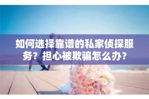 如何选择靠谱的私家侦探服务？担心被欺骗怎么办？