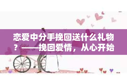 恋爱中分手挽回送什么礼物？——挽回爱情，从心开始