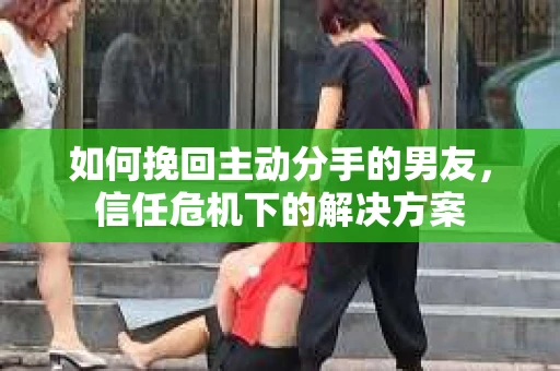 如何挽回主动分手的男友，信任危机下的解决方案