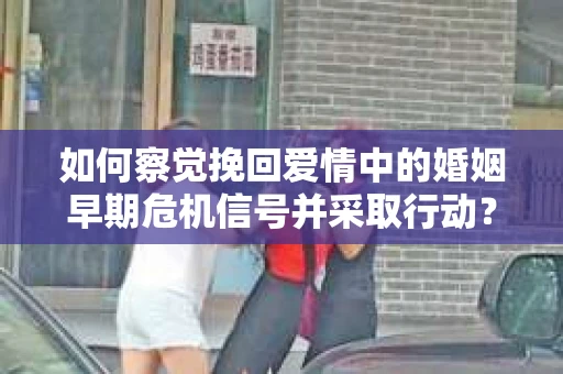 如何察觉挽回爱情中的婚姻早期危机信号并采取行动？