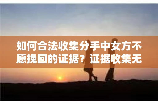 如何合法收集分手中女方不愿挽回的证据？证据收集无效怎么办？