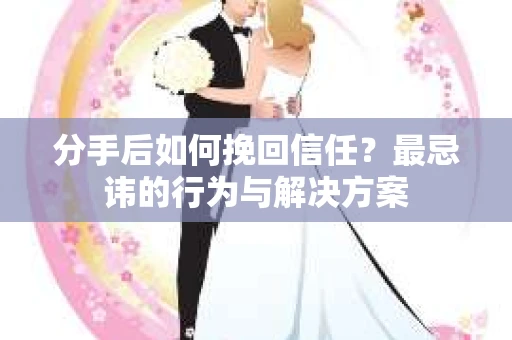 分手后如何挽回信任？最忌讳的行为与解决方案