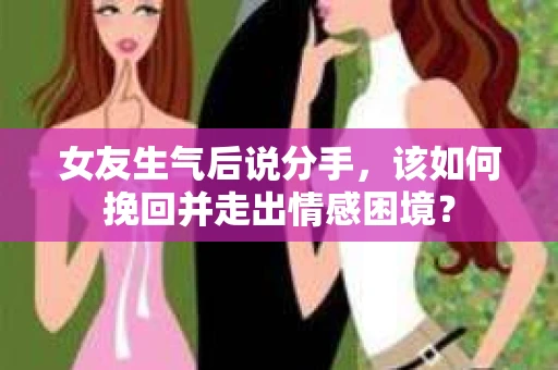 女友生气后说分手，该如何挽回并走出情感困境？