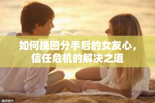 如何挽回分手后的女友心，信任危机的解决之道