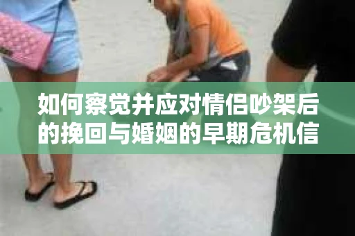 如何察觉并应对情侣吵架后的挽回与婚姻的早期危机信号？