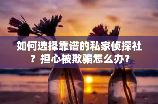 如何选择靠谱的私家侦探社？担心被欺骗怎么办？