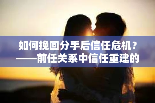 如何挽回分手后信任危机？——前任关系中信任重建的实用指南