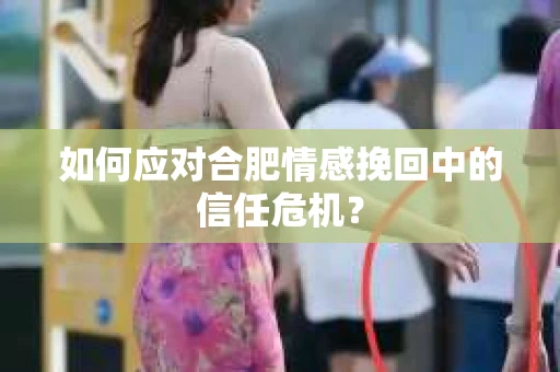 如何应对合肥情感挽回中的信任危机? 如何应对合肥情感挽回中的信任危机?